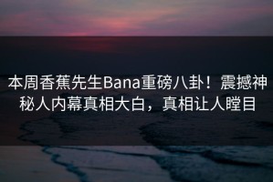 本周香蕉先生Bana重磅八卦！震撼神秘人内幕真相大白，真相让人瞠目