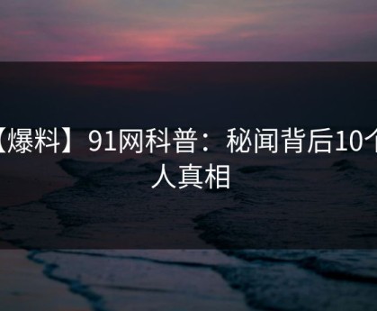 【爆料】91网科普：秘闻背后10个惊人真相