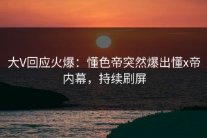 大V回应火爆：懂色帝突然爆出懂x帝内幕，持续刷屏