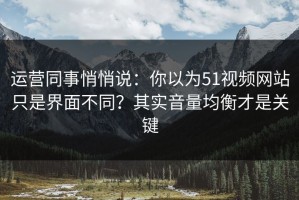 运营同事悄悄说：你以为51视频网站只是界面不同？其实音量均衡才是关键