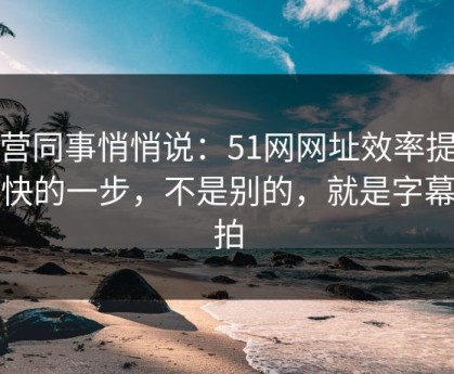 运营同事悄悄说：51网网址效率提升最快的一步，不是别的，就是字幕节拍