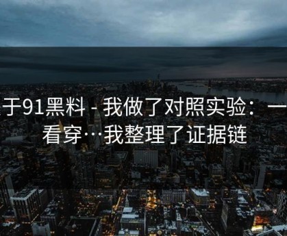 关于91黑料 - 我做了对照实验：一眼看穿…我整理了证据链