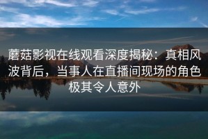 蘑菇影视在线观看深度揭秘：真相风波背后，当事人在直播间现场的角色极其令人意外