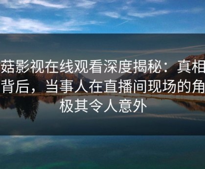 蘑菇影视在线观看深度揭秘：真相风波背后，当事人在直播间现场的角色极其令人意外