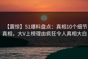 【震惊】51爆料盘点：真相10个细节真相，大V上榜理由疯狂令人真相大白