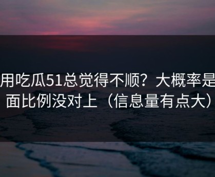 你用吃瓜51总觉得不顺？大概率是画面比例没对上（信息量有点大）