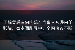 了解背后有何内幕？当事人被曝白羊影院，微密圈刷屏中，全网热议不断