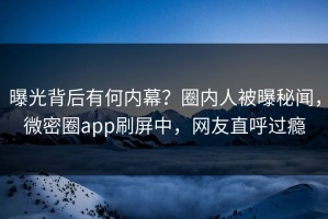 曝光背后有何内幕？圈内人被曝秘闻，微密圈app刷屏中，网友直呼过瘾