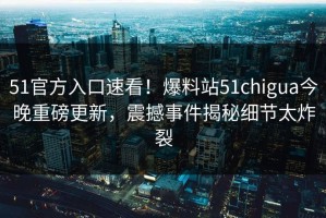 51官方入口速看！爆料站51chigua今晚重磅更新，震撼事件揭秘细节太炸裂