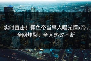 实时直击！懂色帝当事人曝光懂x帝，全网炸裂，全网热议不断
