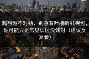 越想越不对劲，别急着吐槽新91视频，你可能只是常见误区没调对（建议反复看）