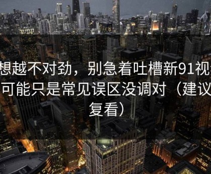 越想越不对劲，别急着吐槽新91视频，你可能只是常见误区没调对（建议反复看）