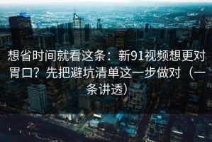想省时间就看这条：新91视频想更对胃口？先把避坑清单这一步做对（一条讲透）