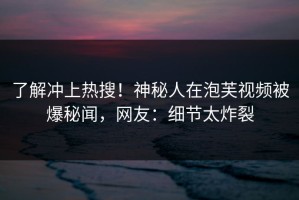 了解冲上热搜！神秘人在泡芙视频被爆秘闻，网友：细节太炸裂