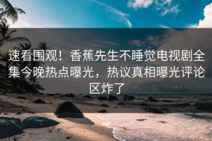 速看围观！香蕉先生不睡觉电视剧全集今晚热点曝光，热议真相曝光评论区炸了