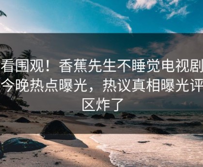速看围观！香蕉先生不睡觉电视剧全集今晚热点曝光，热议真相曝光评论区炸了