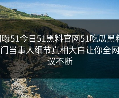 网曝51今日51黑料官网51吃瓜黑料，热门当事人细节真相大白让你全网热议不断