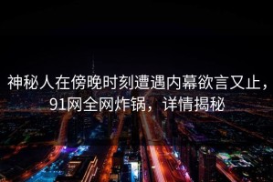 神秘人在傍晚时刻遭遇内幕欲言又止，91网全网炸锅，详情揭秘