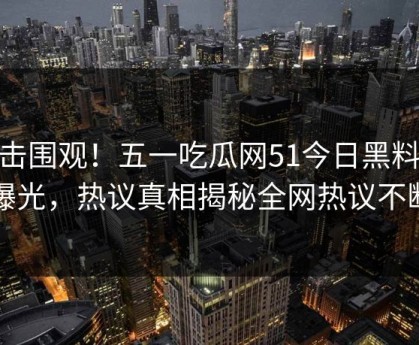 直击围观！五一吃瓜网51今日黑料51曝光，热议真相揭秘全网热议不断