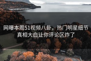 网曝本周51视频八卦，热门明星细节真相大白让你评论区炸了