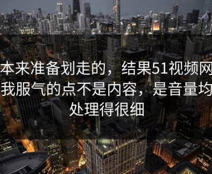 我本来准备划走的，结果51视频网站让我服气的点不是内容，是音量均衡处理得很细