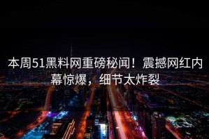 本周51黑料网重磅秘闻！震撼网红内幕惊爆，细节太炸裂