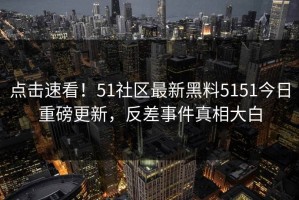 点击速看！51社区最新黑料5151今日重磅更新，反差事件真相大白