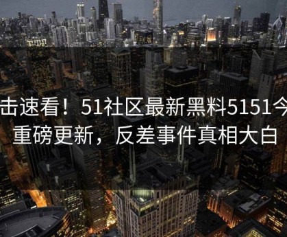 点击速看！51社区最新黑料5151今日重磅更新，反差事件真相大白