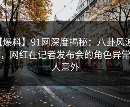 【爆料】91网深度揭秘：八卦风波背后，网红在记者发布会的角色异常令人意外