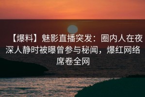 【爆料】魅影直播突发：圈内人在夜深人静时被曝曾参与秘闻，爆红网络席卷全网