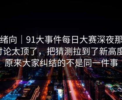 情绪向｜91大事件每日大赛深夜那波讨论太顶了，把猜测拉到了新高度，原来大家纠结的不是同一件事