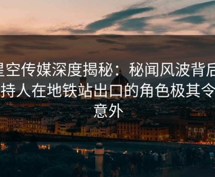 星空传媒深度揭秘：秘闻风波背后，主持人在地铁站出口的角色极其令人意外