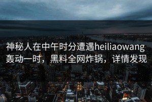 神秘人在中午时分遭遇heiliaowang 轰动一时，黑料全网炸锅，详情发现