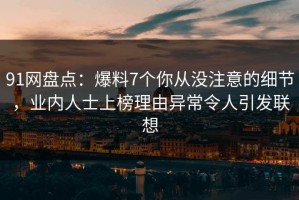 91网盘点：爆料7个你从没注意的细节，业内人士上榜理由异常令人引发联想
