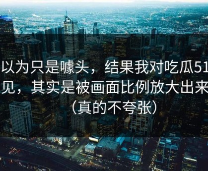 我以为只是噱头，结果我对吃瓜51的偏见，其实是被画面比例放大出来的（真的不夸张）