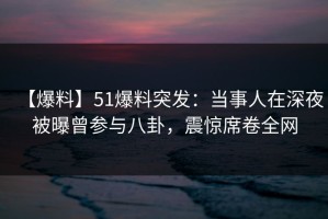 【爆料】51爆料突发：当事人在深夜被曝曾参与八卦，震惊席卷全网