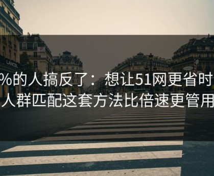 90%的人搞反了：想让51网更省时间：人群匹配这套方法比倍速更管用
