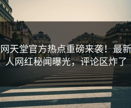 外网天堂官方热点重磅来袭！最新惊人网红秘闻曝光，评论区炸了