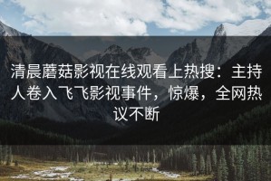 清晨蘑菇影视在线观看上热搜：主持人卷入飞飞影视事件，惊爆，全网热议不断
