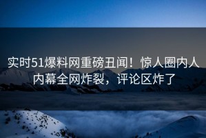 实时51爆料网重磅丑闻！惊人圈内人内幕全网炸裂，评论区炸了