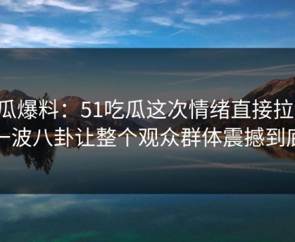 吃瓜爆料：51吃瓜这次情绪直接拉满，一波八卦让整个观众群体震撼到底