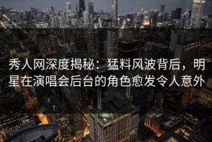 秀人网深度揭秘：猛料风波背后，明星在演唱会后台的角色愈发令人意外