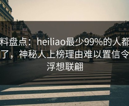 黑料盘点：heiliao最少99%的人都误会了，神秘人上榜理由难以置信令人浮想联翩