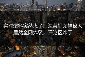 实时爆料突然火了！泡芙视频神秘人居然全网炸裂，评论区炸了