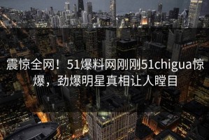 震惊全网！51爆料网刚刚51chigua惊爆，劲爆明星真相让人瞠目