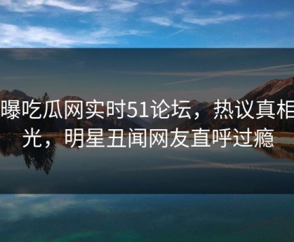 网曝吃瓜网实时51论坛，热议真相曝光，明星丑闻网友直呼过瘾