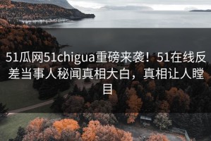 51瓜网51chigua重磅来袭！51在线反差当事人秘闻真相大白，真相让人瞠目