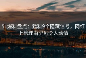 51爆料盘点：猛料9个隐藏信号，网红上榜理由罕见令人动情