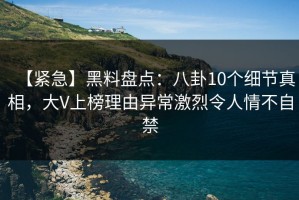 【紧急】黑料盘点：八卦10个细节真相，大V上榜理由异常激烈令人情不自禁