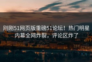 刚刚51网页版重磅51论坛！热门明星内幕全网炸裂，评论区炸了